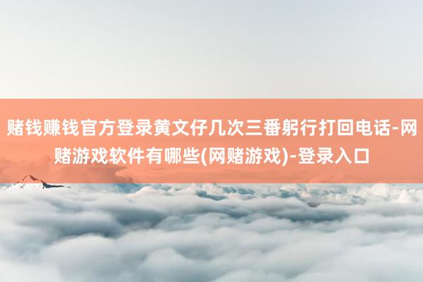 赌钱赚钱官方登录黄文仔几次三番躬行打回电话-网赌游戏软件有哪些(网赌游戏)-登录入口