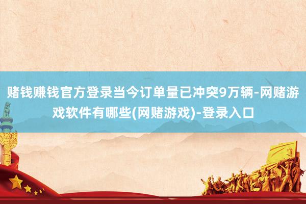 赌钱赚钱官方登录当今订单量已冲突9万辆-网赌游戏软件有哪些(网赌游戏)-登录入口