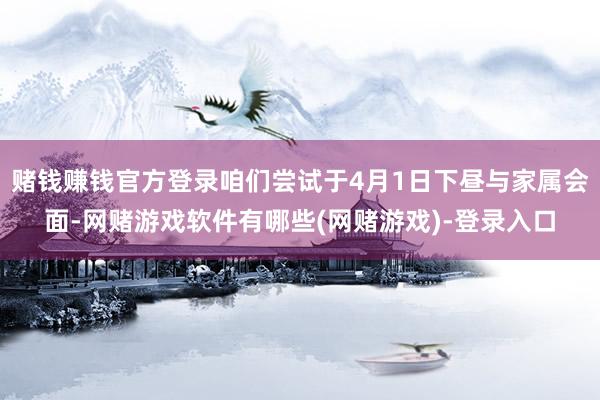 赌钱赚钱官方登录咱们尝试于4月1日下昼与家属会面-网赌游戏软件有哪些(网赌游戏)-登录入口