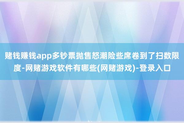 赌钱赚钱app多钞票抛售怒潮险些席卷到了扫数限度-网赌游戏软件有哪些(网赌游戏)-登录入口