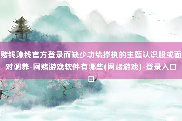 赌钱赚钱官方登录而缺少功绩撑执的主题认识股或面对调养-网赌游戏软件有哪些(网赌游戏)-登录入口