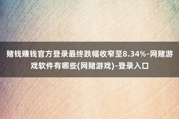 赌钱赚钱官方登录最终跌幅收窄至8.34%-网赌游戏软件有哪些(网赌游戏)-登录入口