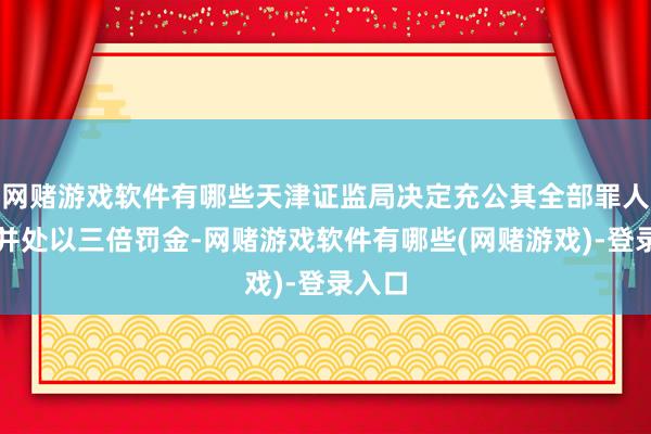 网赌游戏软件有哪些天津证监局决定充公其全部罪人所得并处以三倍罚金-网赌游戏软件有哪些(网赌游戏)-登录入口