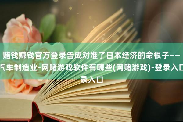 赌钱赚钱官方登录告成对准了日本经济的命根子——汽车制造业-网赌游戏软件有哪些(网赌游戏)-登录入口