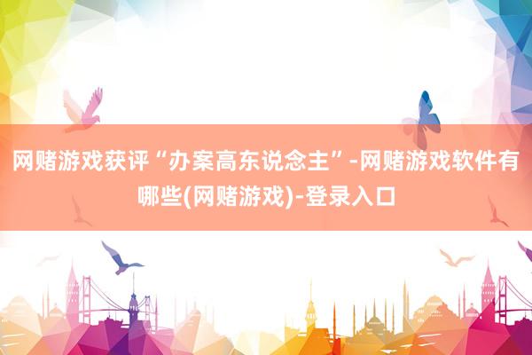 网赌游戏获评“办案高东说念主”-网赌游戏软件有哪些(网赌游戏)-登录入口