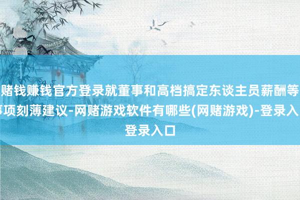 赌钱赚钱官方登录就董事和高档搞定东谈主员薪酬等事项刻薄建议-网赌游戏软件有哪些(网赌游戏)-登录入口