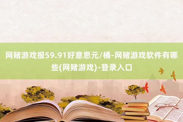 网赌游戏报59.91好意思元/桶-网赌游戏软件有哪些(网赌游戏)-登录入口