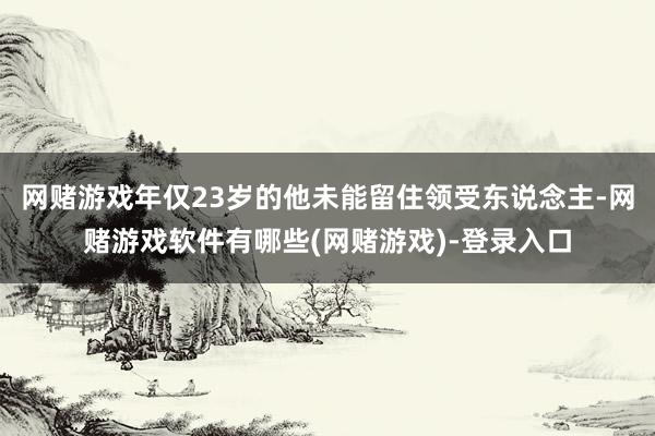 网赌游戏年仅23岁的他未能留住领受东说念主-网赌游戏软件有哪些(网赌游戏)-登录入口