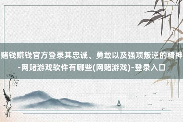 赌钱赚钱官方登录其忠诚、勇敢以及强项叛逆的精神-网赌游戏软件有哪些(网赌游戏)-登录入口