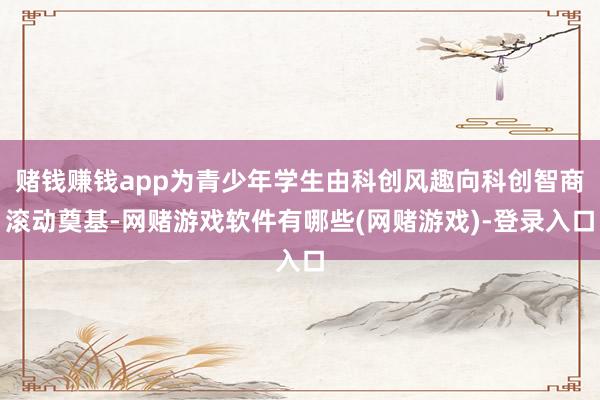 赌钱赚钱app为青少年学生由科创风趣向科创智商滚动奠基-网赌游戏软件有哪些(网赌游戏)-登录入口
