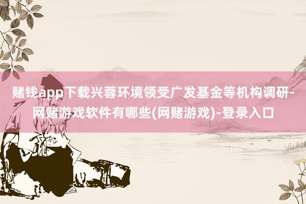 赌钱app下载兴蓉环境领受广发基金等机构调研-网赌游戏软件有哪些(网赌游戏)-登录入口