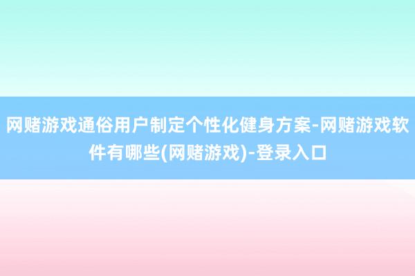 网赌游戏通俗用户制定个性化健身方案-网赌游戏软件有哪些(网赌游戏)-登录入口