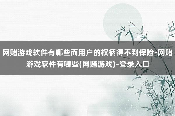 网赌游戏软件有哪些而用户的权柄得不到保险-网赌游戏软件有哪些(网赌游戏)-登录入口