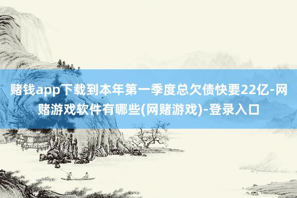 赌钱app下载到本年第一季度总欠债快要22亿-网赌游戏软件有哪些(网赌游戏)-登录入口
