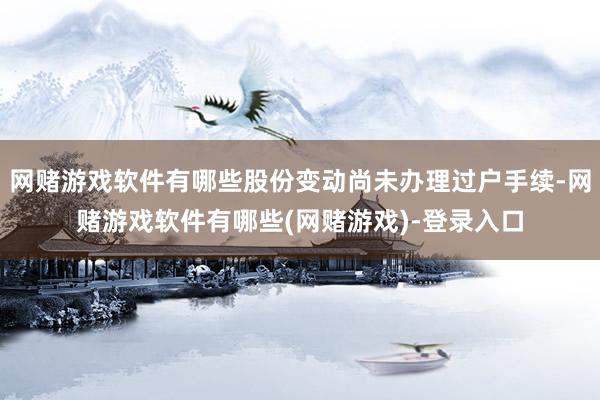 网赌游戏软件有哪些股份变动尚未办理过户手续-网赌游戏软件有哪些(网赌游戏)-登录入口