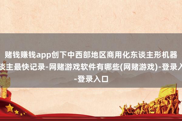 赌钱赚钱app创下中西部地区商用化东谈主形机器东谈主最快记录-网赌游戏软件有哪些(网赌游戏)-登录入口