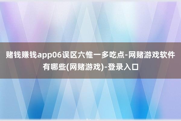 赌钱赚钱app06误区六惟一多吃点-网赌游戏软件有哪些(网赌游戏)-登录入口