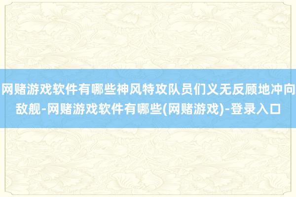 网赌游戏软件有哪些神风特攻队员们义无反顾地冲向敌舰-网赌游戏软件有哪些(网赌游戏)-登录入口