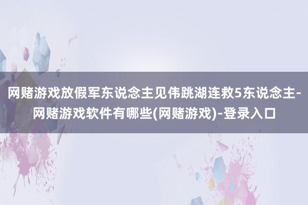 网赌游戏放假军东说念主见伟跳湖连救5东说念主-网赌游戏软件有哪些(网赌游戏)-登录入口