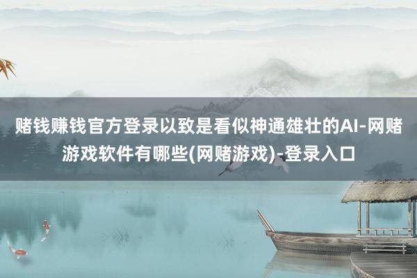 赌钱赚钱官方登录以致是看似神通雄壮的AI-网赌游戏软件有哪些(网赌游戏)-登录入口