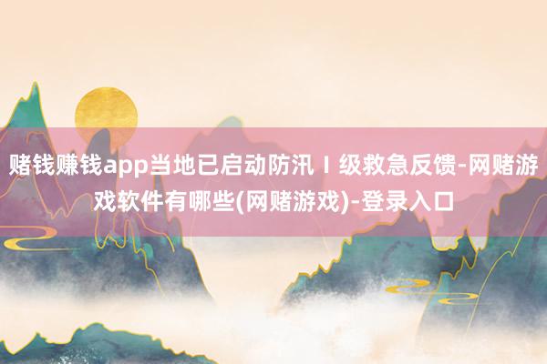 赌钱赚钱app当地已启动防汛Ⅰ级救急反馈-网赌游戏软件有哪些(网赌游戏)-登录入口