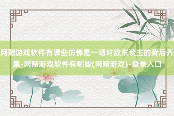 网赌游戏软件有哪些仿佛是一场对敌东谈主的背后齐集-网赌游戏软件有哪些(网赌游戏)-登录入口