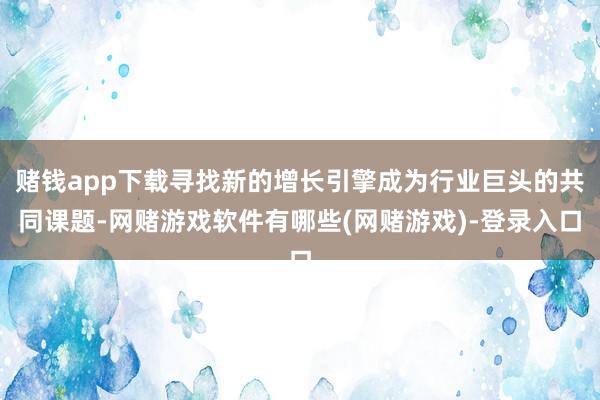 赌钱app下载寻找新的增长引擎成为行业巨头的共同课题-网赌游戏软件有哪些(网赌游戏)-登录入口