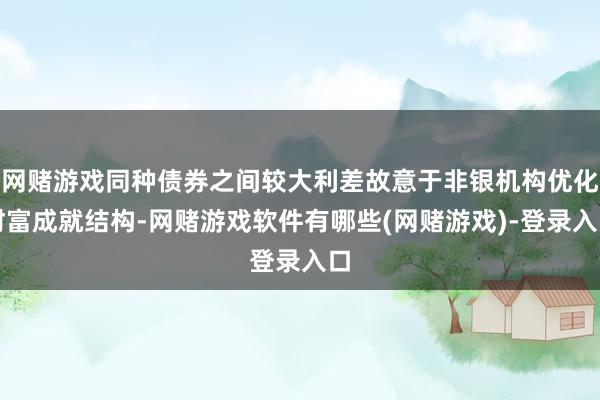 网赌游戏同种债券之间较大利差故意于非银机构优化财富成就结构-网赌游戏软件有哪些(网赌游戏)-登录入口