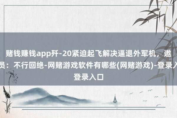 赌钱赚钱app歼-20紧迫起飞解决逼退外军机，遨游员：不行回绝-网赌游戏软件有哪些(网赌游戏)-登录入口