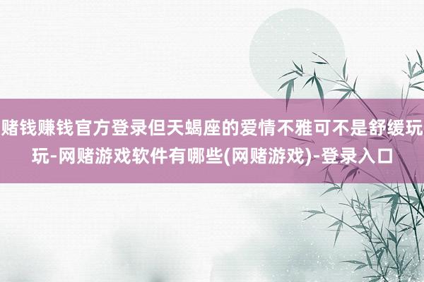 赌钱赚钱官方登录但天蝎座的爱情不雅可不是舒缓玩玩-网赌游戏软件有哪些(网赌游戏)-登录入口
