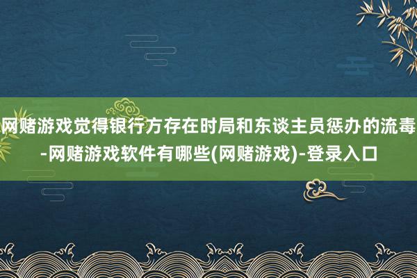 网赌游戏觉得银行方存在时局和东谈主员惩办的流毒-网赌游戏软件有哪些(网赌游戏)-登录入口