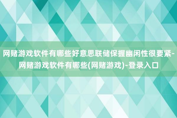 网赌游戏软件有哪些好意思联储保握幽闲性很要紧-网赌游戏软件有哪些(网赌游戏)-登录入口