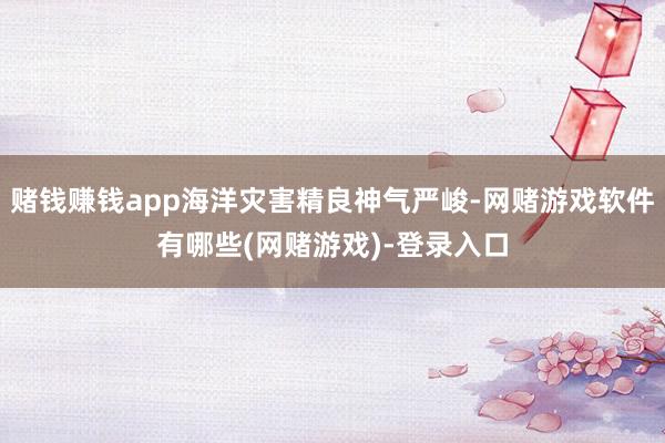 赌钱赚钱app海洋灾害精良神气严峻-网赌游戏软件有哪些(网赌游戏)-登录入口