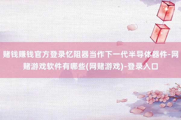 赌钱赚钱官方登录忆阻器当作下一代半导体器件-网赌游戏软件有哪些(网赌游戏)-登录入口