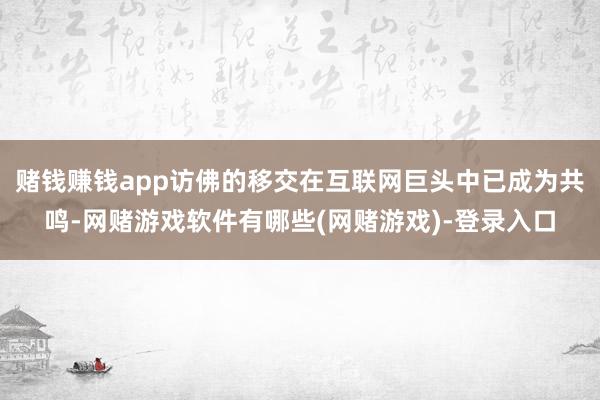 赌钱赚钱app访佛的移交在互联网巨头中已成为共鸣-网赌游戏软件有哪些(网赌游戏)-登录入口