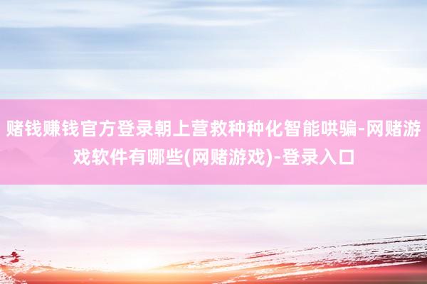赌钱赚钱官方登录朝上营救种种化智能哄骗-网赌游戏软件有哪些(网赌游戏)-登录入口