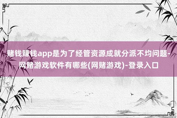 赌钱赚钱app是为了经管资源成就分派不均问题-网赌游戏软件有哪些(网赌游戏)-登录入口