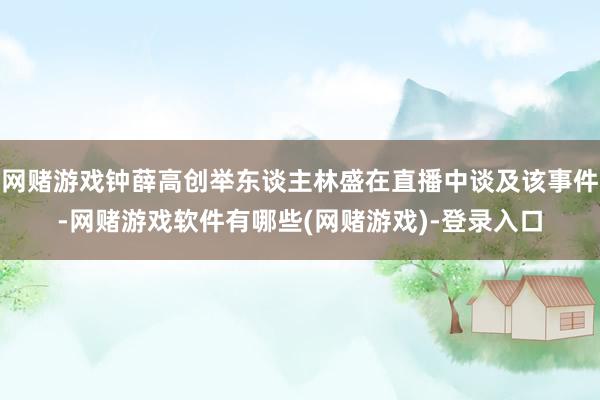 网赌游戏钟薛高创举东谈主林盛在直播中谈及该事件-网赌游戏软件有哪些(网赌游戏)-登录入口