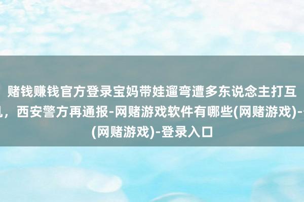 赌钱赚钱官方登录宝妈带娃遛弯遭多东说念主打互助偷手机，西安警方再通报-网赌游戏软件有哪些(网赌游戏)-登录入口
