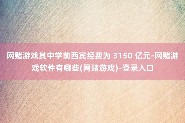 网赌游戏其中学前西宾经费为 3150 亿元-网赌游戏软件有哪些(网赌游戏)-登录入口