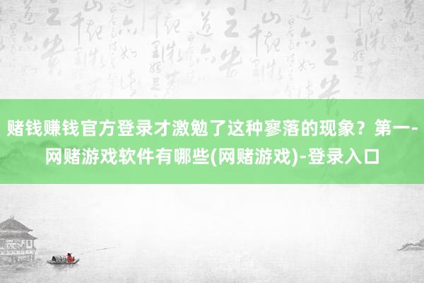 赌钱赚钱官方登录才激勉了这种寥落的现象?第一-网赌游戏软件有哪些(网赌游戏)-登录入口