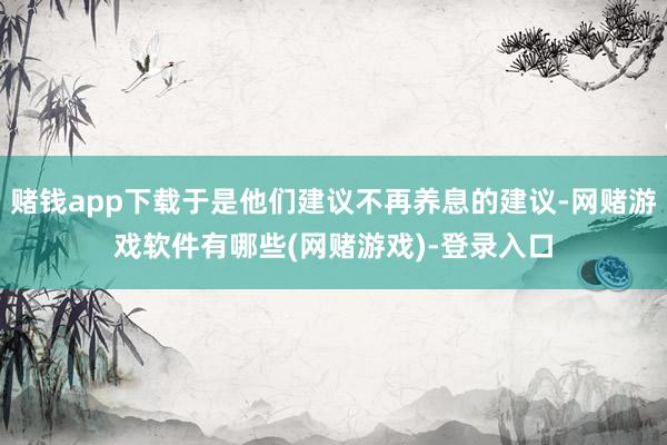 赌钱app下载于是他们建议不再养息的建议-网赌游戏软件有哪些(网赌游戏)-登录入口