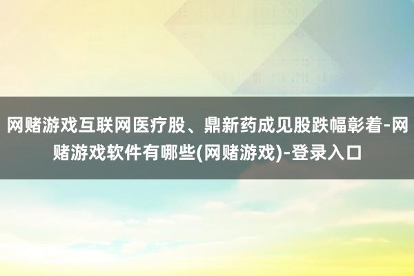 网赌游戏互联网医疗股、鼎新药成见股跌幅彰着-网赌游戏软件有哪些(网赌游戏)-登录入口