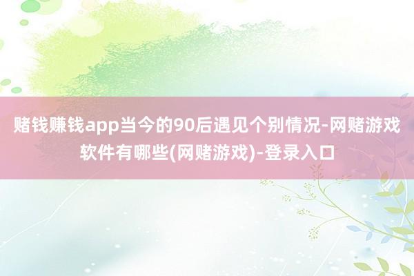 赌钱赚钱app当今的90后遇见个别情况-网赌游戏软件有哪些(网赌游戏)-登录入口