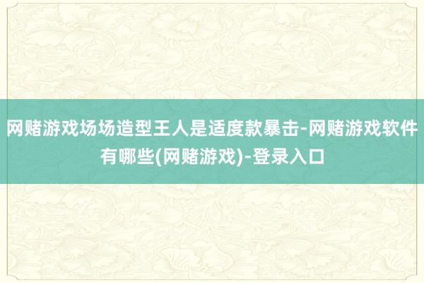 网赌游戏场场造型王人是适度款暴击-网赌游戏软件有哪些(网赌游戏)-登录入口