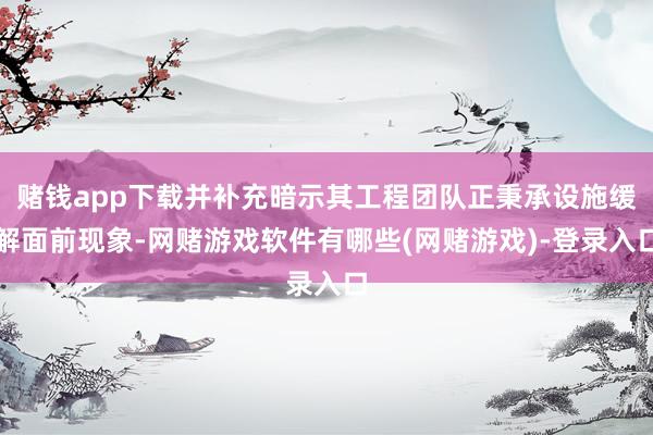 赌钱app下载并补充暗示其工程团队正秉承设施缓解面前现象-网赌游戏软件有哪些(网赌游戏)-登录入口