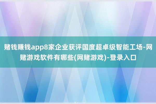 赌钱赚钱app8家企业获评国度超卓级智能工场-网赌游戏软件有哪些(网赌游戏)-登录入口