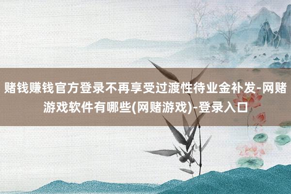 赌钱赚钱官方登录不再享受过渡性待业金补发-网赌游戏软件有哪些(网赌游戏)-登录入口