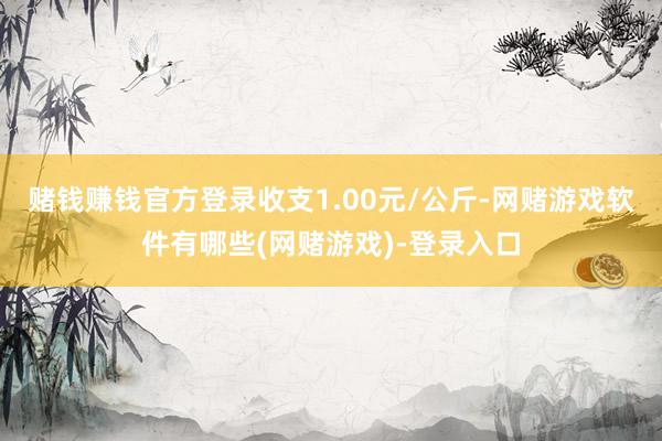 赌钱赚钱官方登录收支1.00元/公斤-网赌游戏软件有哪些(网赌游戏)-登录入口