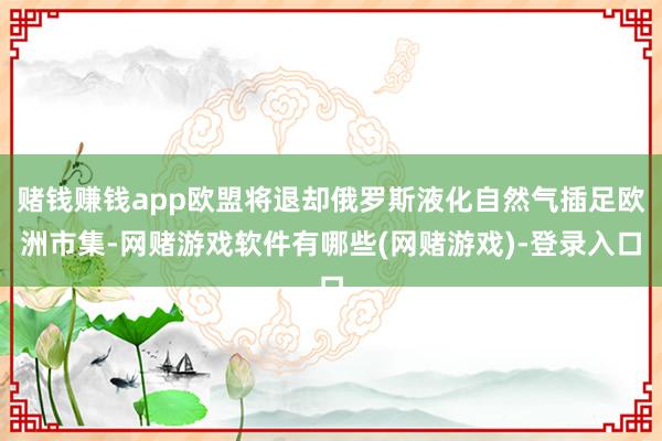 赌钱赚钱app欧盟将退却俄罗斯液化自然气插足欧洲市集-网赌游戏软件有哪些(网赌游戏)-登录入口